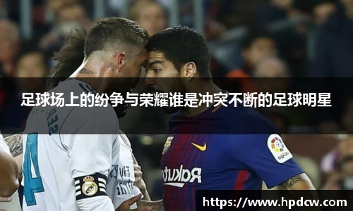 足球场上的纷争与荣耀谁是冲突不断的足球明星